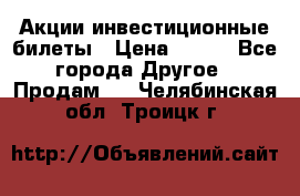 Акции-инвестиционные билеты › Цена ­ 150 - Все города Другое » Продам   . Челябинская обл.,Троицк г.